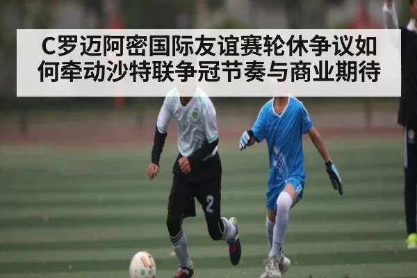 C罗迈阿密国际友谊赛轮休争议如何牵动沙特联争冠节奏与商业期待